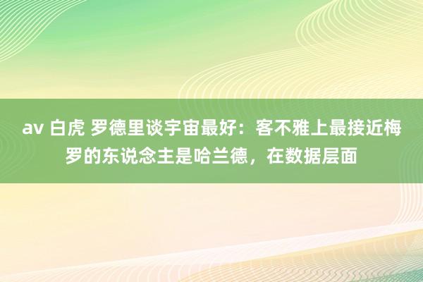 av 白虎 罗德里谈宇宙最好：客不雅上最接近梅罗的东说念主是哈兰德，在数据层面