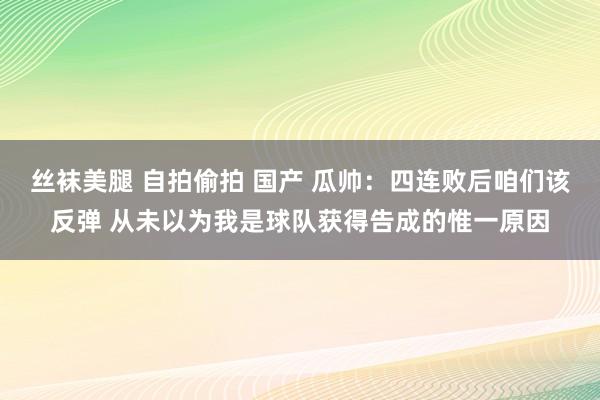 丝袜美腿 自拍偷拍 国产 瓜帅：四连败后咱们该反弹 从未以为我是球队获得告成的惟一原因