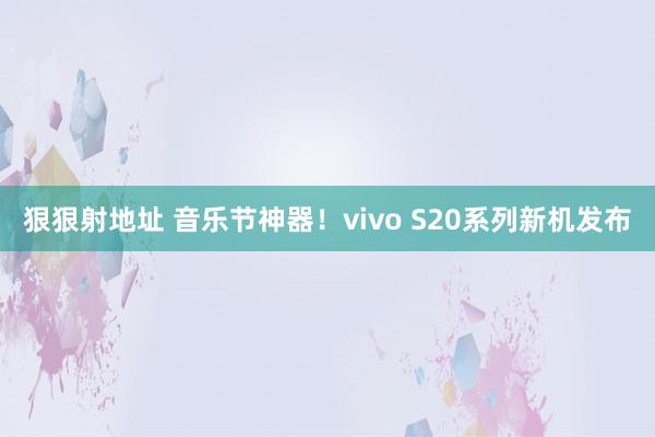 狠狠射地址 音乐节神器！vivo S20系列新机发布