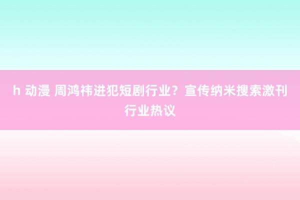 h 动漫 周鸿祎进犯短剧行业？宣传纳米搜索激刊行业热议