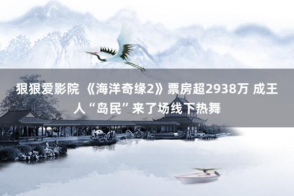 狠狠爱影院 《海洋奇缘2》票房超2938万 成王人“岛民”来了场线下热舞