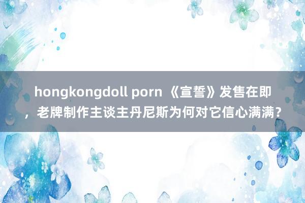 hongkongdoll porn 《宣誓》发售在即，老牌制作主谈主丹尼斯为何对它信心满满？