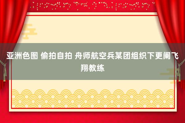 亚洲色图 偷拍自拍 舟师航空兵某团组织下更阑飞翔教练