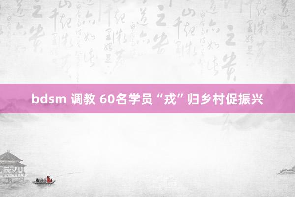 bdsm 调教 60名学员“戎”归乡村促振兴