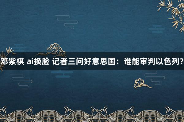 邓紫棋 ai换脸 记者三问好意思国：谁能审判以色列？