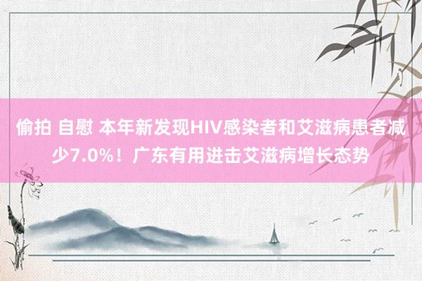 偷拍 自慰 本年新发现HIV感染者和艾滋病患者减少7.0%！广东有用进击艾滋病增长态势