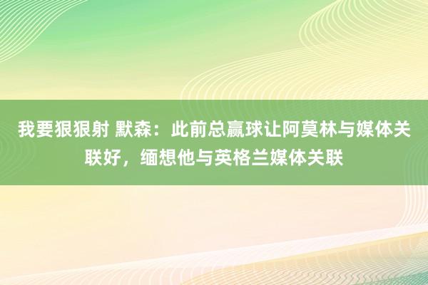 我要狠狠射 默森：此前总赢球让阿莫林与媒体关联好，缅想他与英格兰媒体关联