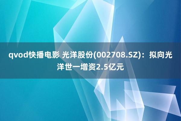 qvod快播电影 光洋股份(002708.SZ)：拟向光洋世一增资2.5亿元