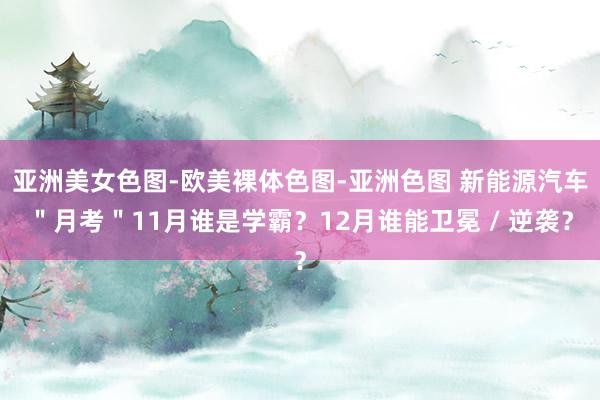 亚洲美女色图-欧美裸体色图-亚洲色图 新能源汽车＂月考＂11月谁是学霸？12月谁能卫冕 / 逆袭？