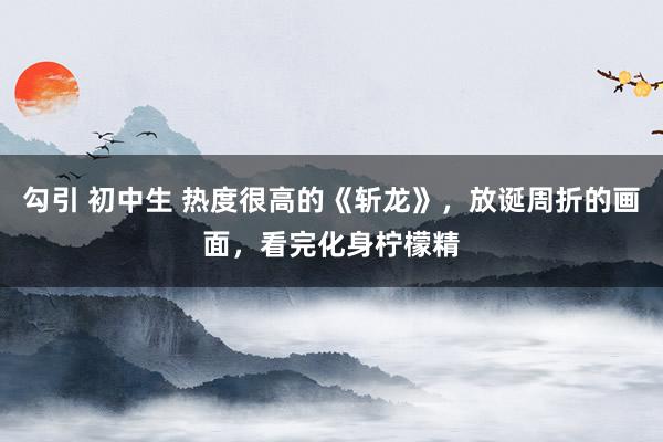 勾引 初中生 热度很高的《斩龙》，放诞周折的画面，看完化身柠檬精