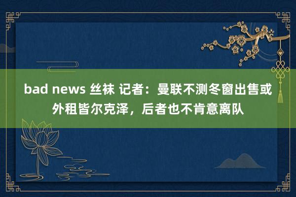 bad news 丝袜 记者：曼联不测冬窗出售或外租皆尔克泽，后者也不肯意离队