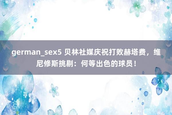 german_sex5 贝林社媒庆祝打败赫塔费，维尼修斯挑剔：何等出色的球员！