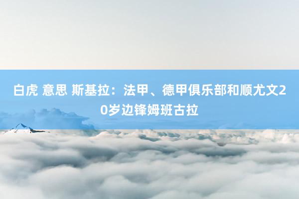 白虎 意思 斯基拉：法甲、德甲俱乐部和顺尤文20岁边锋姆班古拉