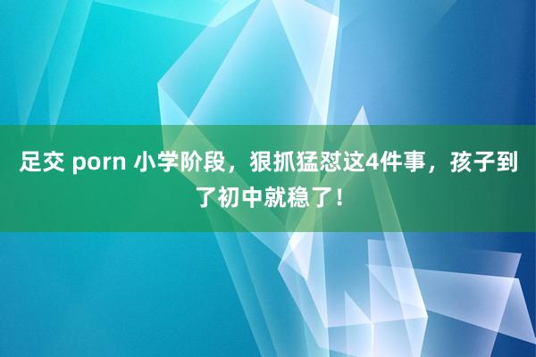 足交 porn 小学阶段，狠抓猛怼这4件事，孩子到了初中就稳了！