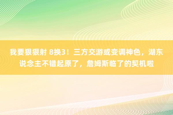 我要狠狠射 8换3！三方交游或变调神色，湖东说念主不错起原了，詹姆斯临了的契机啦