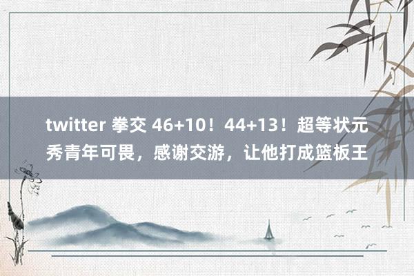 twitter 拳交 46+10！44+13！超等状元秀青年可畏，感谢交游，让他打成篮板王