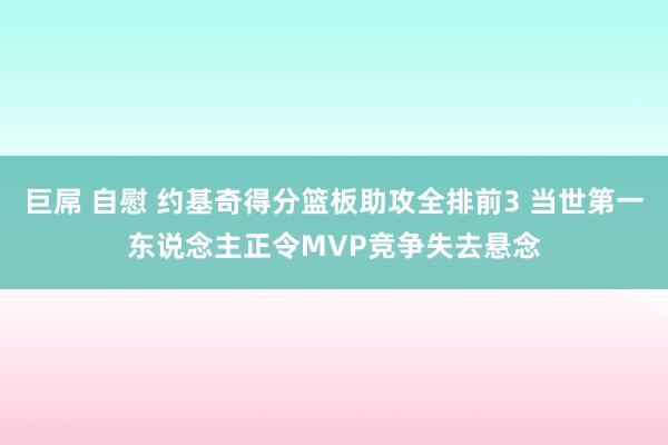 巨屌 自慰 约基奇得分篮板助攻全排前3 当世第一东说念主正令MVP竞争失去悬念