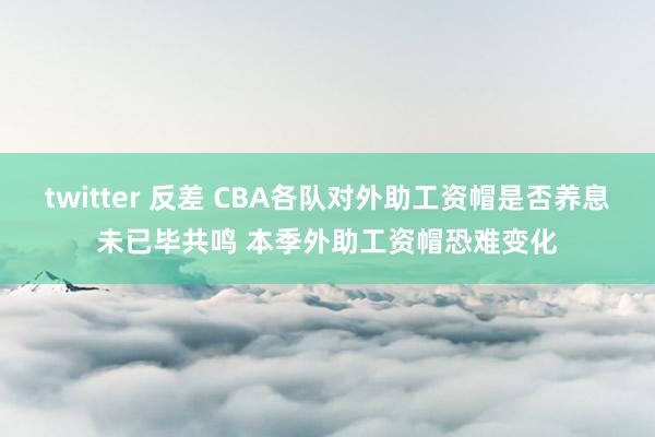 twitter 反差 CBA各队对外助工资帽是否养息未已毕共鸣 本季外助工资帽恐难变化