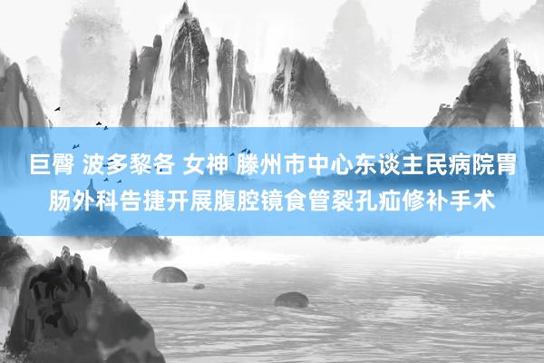 巨臀 波多黎各 女神 滕州市中心东谈主民病院胃肠外科告捷开展腹腔镜食管裂孔疝修补手术