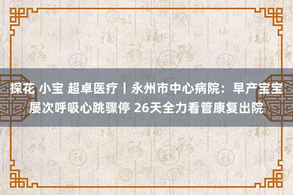 探花 小宝 超卓医疗丨永州市中心病院：早产宝宝屡次呼吸心跳骤停 26天全力看管康复出院