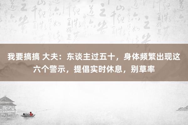 我要搞搞 大夫：东谈主过五十，身体频繁出现这六个警示，提倡实时休息，别草率