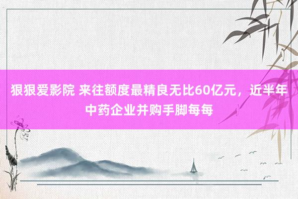 狠狠爱影院 来往额度最精良无比60亿元，近半年中药企业并购手脚每每