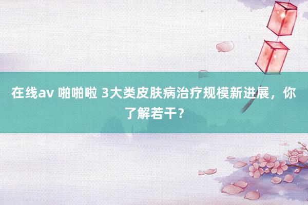 在线av 啪啪啦 3大类皮肤病治疗规模新进展，你了解若干？