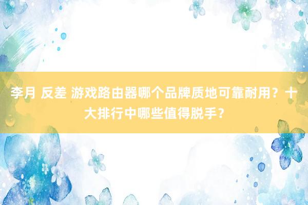 李月 反差 游戏路由器哪个品牌质地可靠耐用？十大排行中哪些值得脱手？