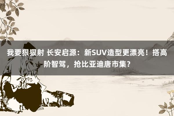 我要狠狠射 长安启源：新SUV造型更漂亮！搭高阶智驾，抢比亚迪唐市集？