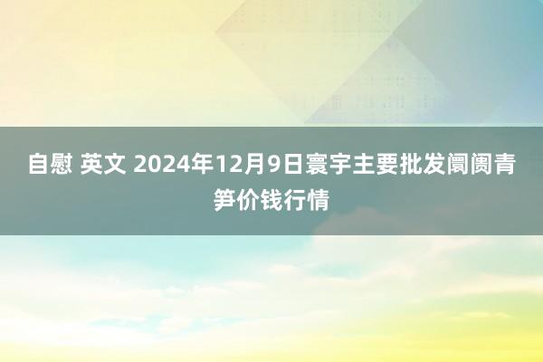 自慰 英文 2024年12月9日寰宇主要批发阛阓青笋价钱行情