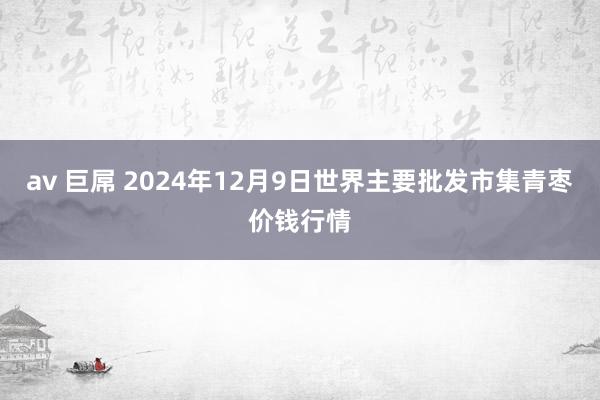 av 巨屌 2024年12月9日世界主要批发市集青枣价钱行情