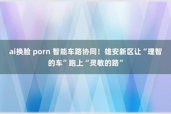 ai换脸 porn 智能车路协同！雄安新区让“理智的车”跑上“灵敏的路”