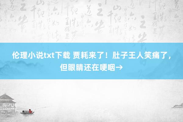 伦理小说txt下载 贾耗来了！肚子王人笑痛了，但眼睛还在哽咽→