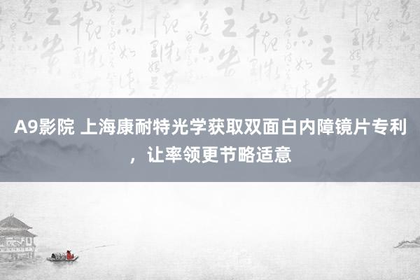 A9影院 上海康耐特光学获取双面白内障镜片专利，让率领更节略适意