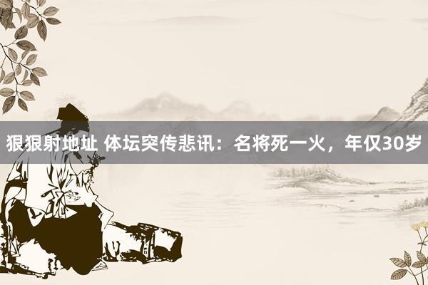 狠狠射地址 体坛突传悲讯：名将死一火，年仅30岁