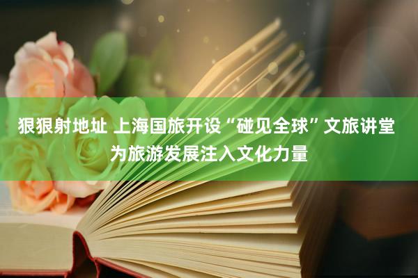 狠狠射地址 上海国旅开设“碰见全球”文旅讲堂 为旅游发展注入文化力量