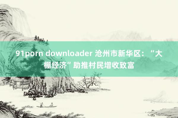 91porn downloader 沧州市新华区：“大棚经济”助推村民增收致富