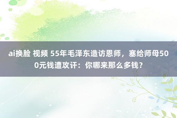 ai换脸 视频 55年毛泽东造访恩师，塞给师母500元钱遭攻讦：你哪来那么多钱？