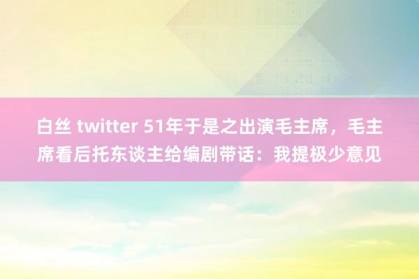 白丝 twitter 51年于是之出演毛主席，毛主席看后托东谈主给编剧带话：我提极少意见