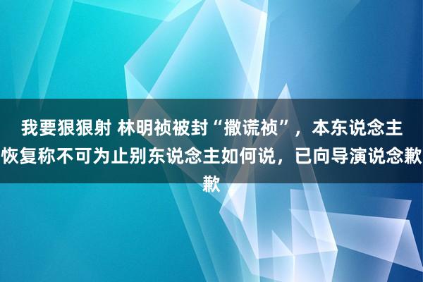 我要狠狠射 林明祯被封“撒谎祯”，本东说念主恢复称不可为止别东说念主如何说，已向导演说念歉