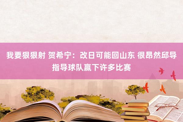 我要狠狠射 贺希宁：改日可能回山东 很昂然邱导指导球队赢下许多比赛