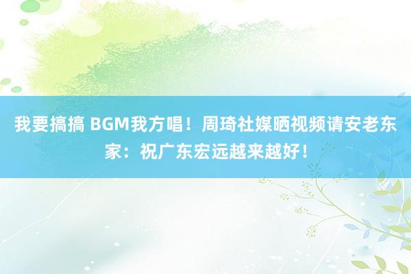 我要搞搞 BGM我方唱！周琦社媒晒视频请安老东家：祝广东宏远越来越好！