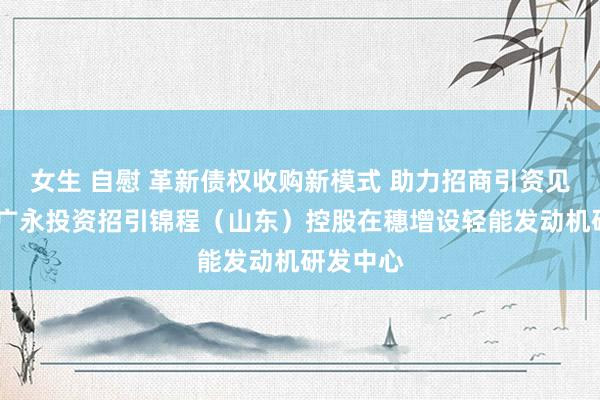 女生 自慰 革新债权收购新模式 助力招商引资见实效——广永投资招引锦程（山东）控股在穗增设轻能发动机研发中心