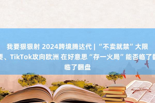 我要狠狠射 2024跨境腾达代 | “不卖就禁”大限快要、TikTok攻向欧洲 在好意思“存一火局”能否临了翻盘