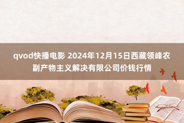 qvod快播电影 2024年12月15日西藏领峰农副产物主义解决有限公司价钱行情