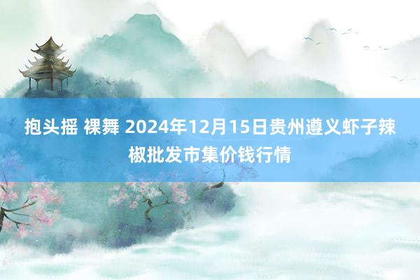 抱头摇 裸舞 2024年12月15日贵州遵义虾子辣椒批发市集价钱行情