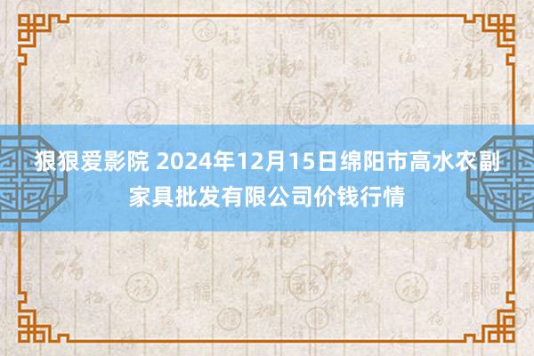 狠狠爱影院 2024年12月15日绵阳市高水农副家具批发有限公司价钱行情