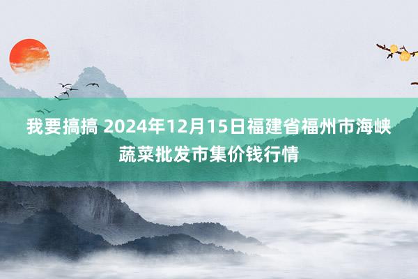 我要搞搞 2024年12月15日福建省福州市海峡蔬菜批发市集价钱行情