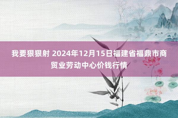 我要狠狠射 2024年12月15日福建省福鼎市商贸业劳动中心价钱行情