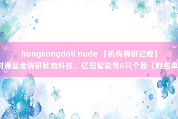 hongkongdoll nude 【机构调研记载】财通基金调研欧克科技、亿田智能等6只个股（附名单）